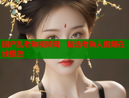 国产乱老熟视频网：精选老熟人视频在线播放