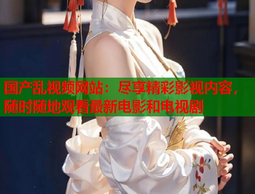 国产乱视频网站：尽享精彩影视内容，随时随地观看最新电影和电视剧