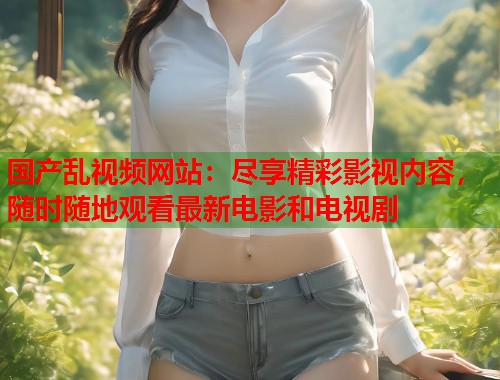 国产乱视频网站：尽享精彩影视内容，随时随地观看最新电影和电视剧