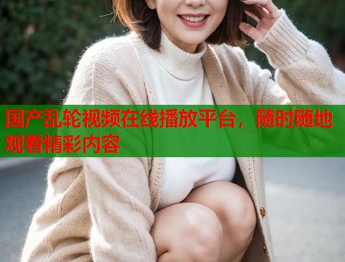 国产乱轮视频在线播放平台，随时随地观看精彩内容