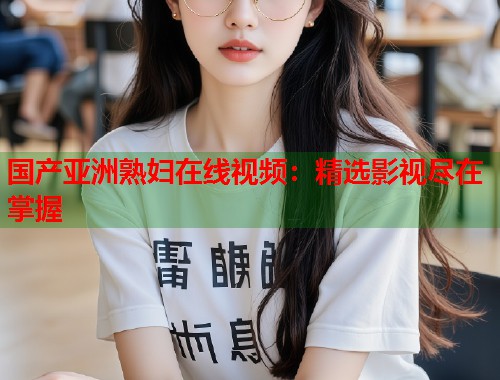 国产亚洲熟妇在线视频：精选影视尽在掌握