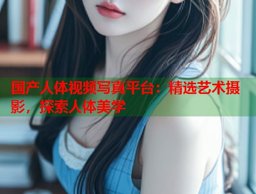 国产人体视频写真平台：精选艺术摄影，探索人体美学