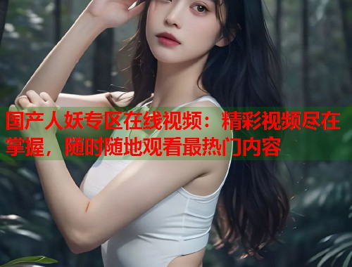 国产人妖专区在线视频:精彩视频尽在掌握,随时随地观看最热门内容 国产人妖专区在线视频:精彩视频尽在掌握,随时随地观看最热门内容