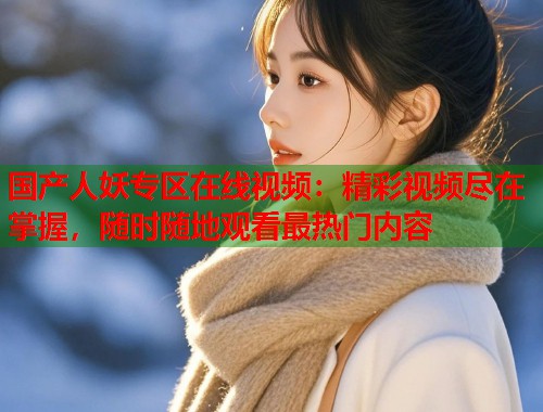 国产人妖专区在线视频：精彩视频尽在掌握，随时随地观看最热门内容