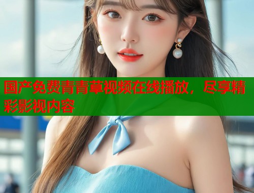 国产免费青青草视频在线播放，尽享精彩影视内容
