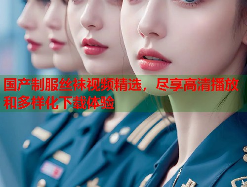 国产制服丝袜视频精选，尽享高清播放和多样化下载体验