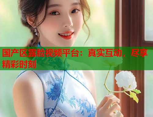 国产区露脸视频平台：真实互动，尽享精彩时刻