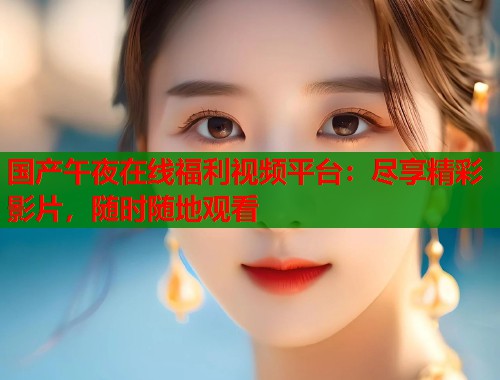 国产午夜在线福利视频平台:尽享精彩影片,随时随地观看 国产午夜在线福利视频平台:尽享精彩影片,随时随地观看
