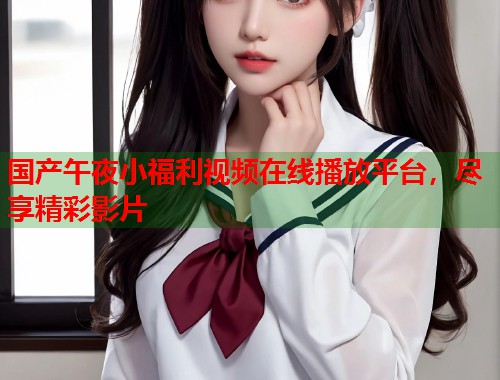 国产午夜小福利视频在线播放平台，尽享精彩影片