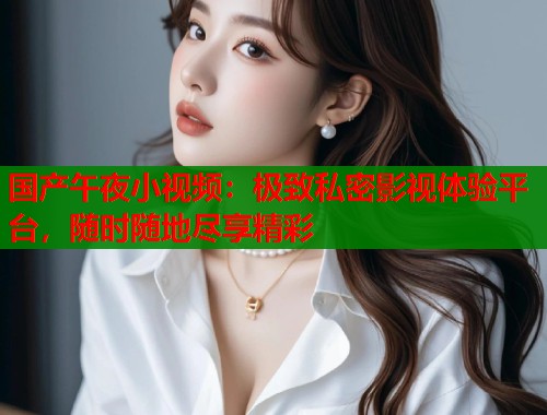 国产午夜小视频：极致私密影视体验平台，随时随地尽享精彩