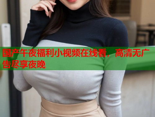 国产午夜福利小视频在线看，高清无广告尽享夜晚