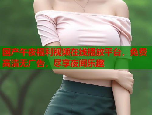 国产午夜福利视频在线播放平台,免费高清无广告,尽享夜间乐趣 国产午夜福利视频在线播放平台,免费高清无广告,尽享夜间乐趣