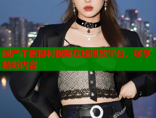 国产午夜福利视频在线播放平台，尽享精彩内容