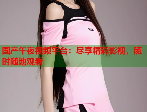 国产午夜视频平台:尽享精彩影视,随时随地观看 国产午夜视频平台:尽享精彩影视,随时随地观看