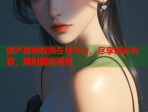 国产原创视频在线平台,尽享精彩内容,随时随地观看 国产原创视频在线平台,尽享精彩内容,随时随地观看