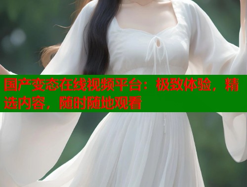 国产变态在线视频平台：极致体验，精选内容，随时随地观看