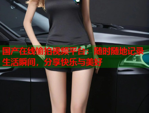 国产在线愉拍视频平台：随时随地记录生活瞬间，分享快乐与美好