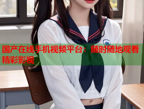 国产在线手机视频平台：随时随地观看精彩影视