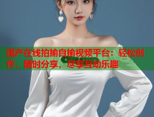 国产在线拍揄自揄视频平台：轻松创作，随时分享，尽享互动乐趣