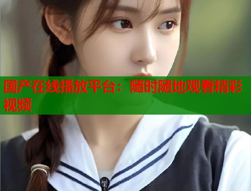 国产在线播放平台：随时随地观看精彩视频