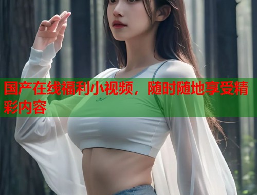 国产在线福利小视频，随时随地享受精彩内容