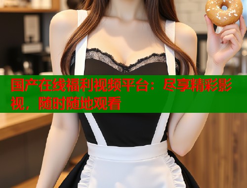 国产在线福利视频平台：尽享精彩影视，随时随地观看