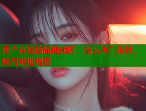 国产在线精品视频区:精选热门影片,随时随地观看 国产在线精品视频区:精选热门影片,随时随地观看