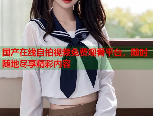 国产在线自拍视频免费观看平台，随时随地尽享精彩内容