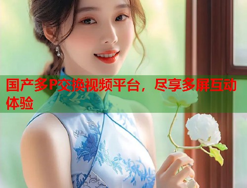 国产多P交换视频平台，尽享多屏互动体验