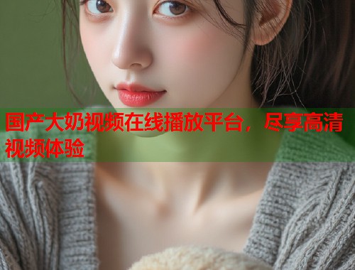 国产大奶视频在线播放平台，尽享高清视频体验