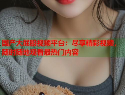 国产大屁股视频平台:尽享精彩视频,随时随地观看最热门内容 国产大屁股视频平台:尽享精彩视频,随时随地观看最热门内容