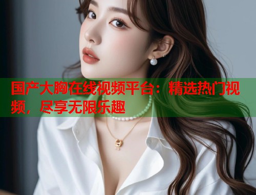 国产大胸在线视频平台：精选热门视频，尽享无限乐趣
