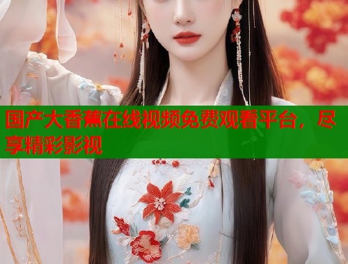 国产大香蕉在线视频免费观看平台，尽享精彩影视