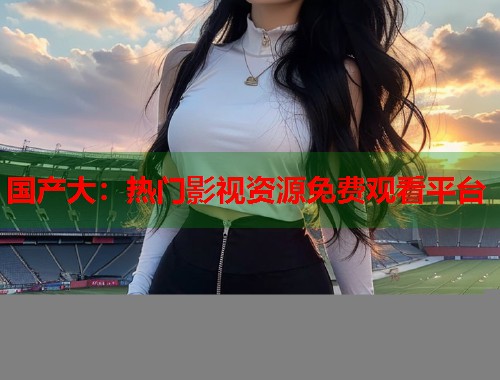 国产大：热门影视资源免费观看平台