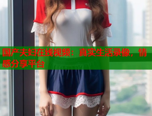 国产夫妇在线视频：真实生活录像，情感分享平台