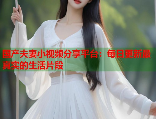 国产夫妻小视频分享平台：每日更新最真实的生活片段