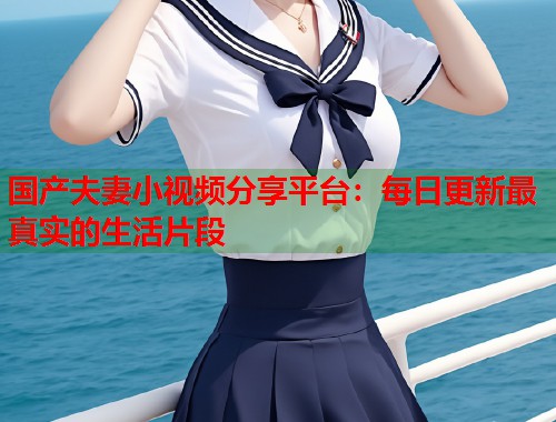 国产夫妻小视频分享平台：每日更新最真实的生活片段