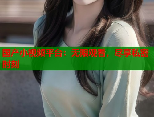 国产小视频平台：无限观看，尽享私密时刻