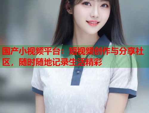 国产小视频平台：短视频创作与分享社区，随时随地记录生活精彩