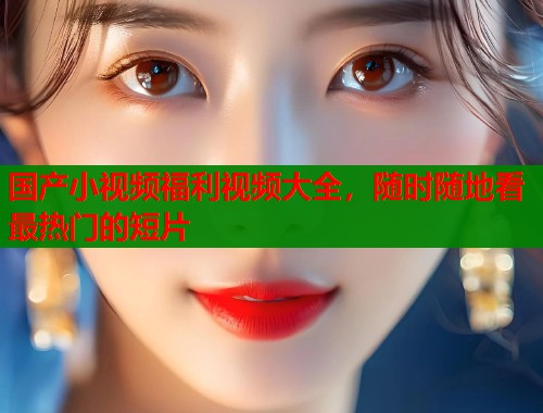 国产小视频福利视频大全，随时随地看最热门的短片