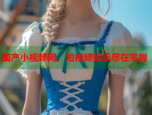 国产小视频网，短视频娱乐尽在掌握