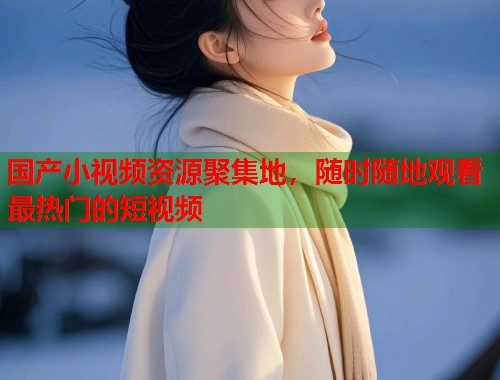 国产小视频资源聚集地，随时随地观看最热门的短视频