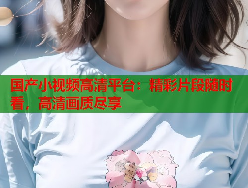 国产小视频高清平台：精彩片段随时看，高清画质尽享