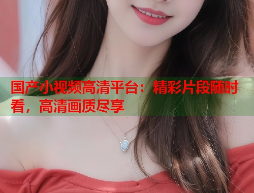 国产小视频高清平台：精彩片段随时看，高清画质尽享