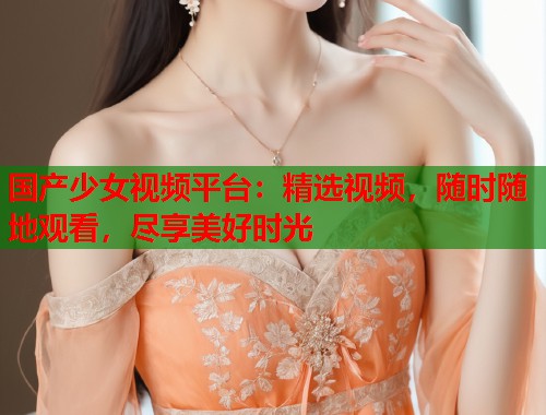 国产少女视频平台:精选视频,随时随地观看,尽享美好时光 国产少女视频平台:精选视频,随时随地观看,尽享美好时光