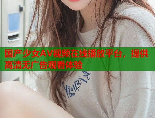 国产少女AV视频在线播放平台，提供高清无广告观看体验