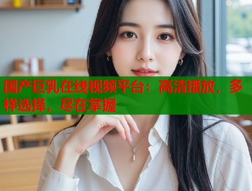 国产巨乳在线视频平台：高清播放，多样选择，尽在掌握