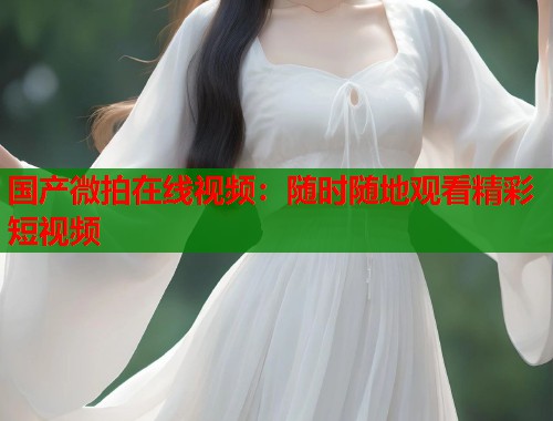 国产微拍在线视频：随时随地观看精彩短视频