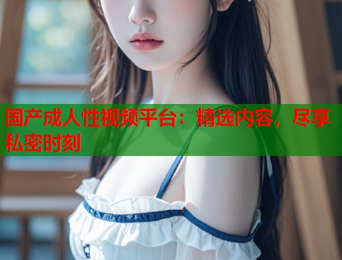 国产成人性视频平台：精选内容，尽享私密时刻