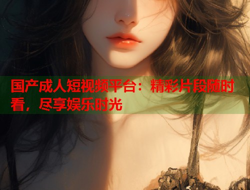 国产成人短视频平台：精彩片段随时看，尽享娱乐时光